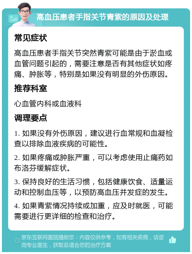 高血压患者手指关节青紫的原因及处理 常见症状 高血压患者手指关节突然青紫可能是由于淤血或血管问题引起的，需要注意是否有其他症状如疼痛、肿胀等，特别是如果没有明显的外伤原因。 推荐科室 心血管内科或血液科 调理要点 1. 如果没有外伤原因，建议进行血常规和血凝检查以排除血液疾病的可能性。 2. 如果疼痛或肿胀严重，可以考虑使用止痛药如布洛芬缓解症状。 3. 保持良好的生活习惯，包括健康饮食、适量运动和控制血压等，以预防高血压并发症的发生。 4. 如果青紫情况持续或加重，应及时就医，可能需要进行更详细的检查和治疗。