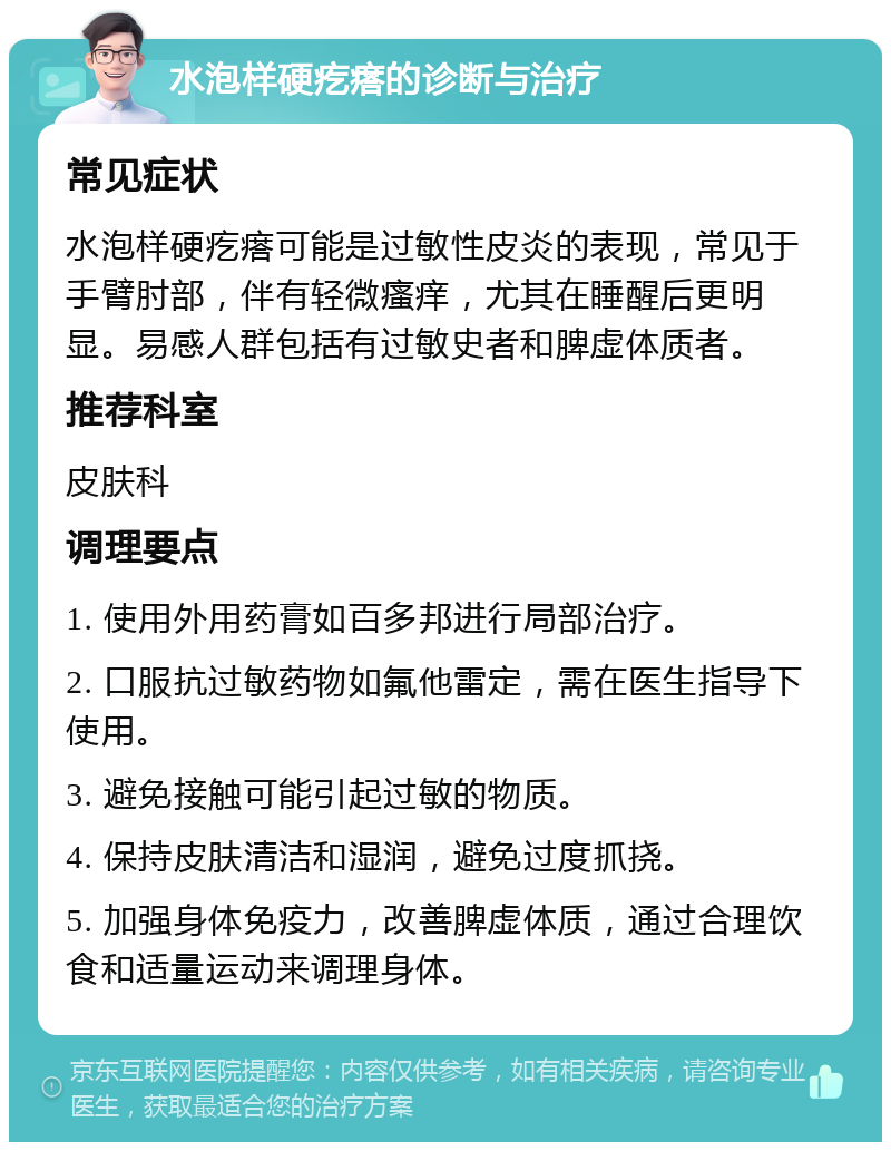 水泡样硬疙瘩的诊断与治疗 常见症状 水泡样硬疙瘩可能是过敏性皮炎的表现，常见于手臂肘部，伴有轻微瘙痒，尤其在睡醒后更明显。易感人群包括有过敏史者和脾虚体质者。 推荐科室 皮肤科 调理要点 1. 使用外用药膏如百多邦进行局部治疗。 2. 口服抗过敏药物如氟他雷定，需在医生指导下使用。 3. 避免接触可能引起过敏的物质。 4. 保持皮肤清洁和湿润，避免过度抓挠。 5. 加强身体免疫力，改善脾虚体质，通过合理饮食和适量运动来调理身体。