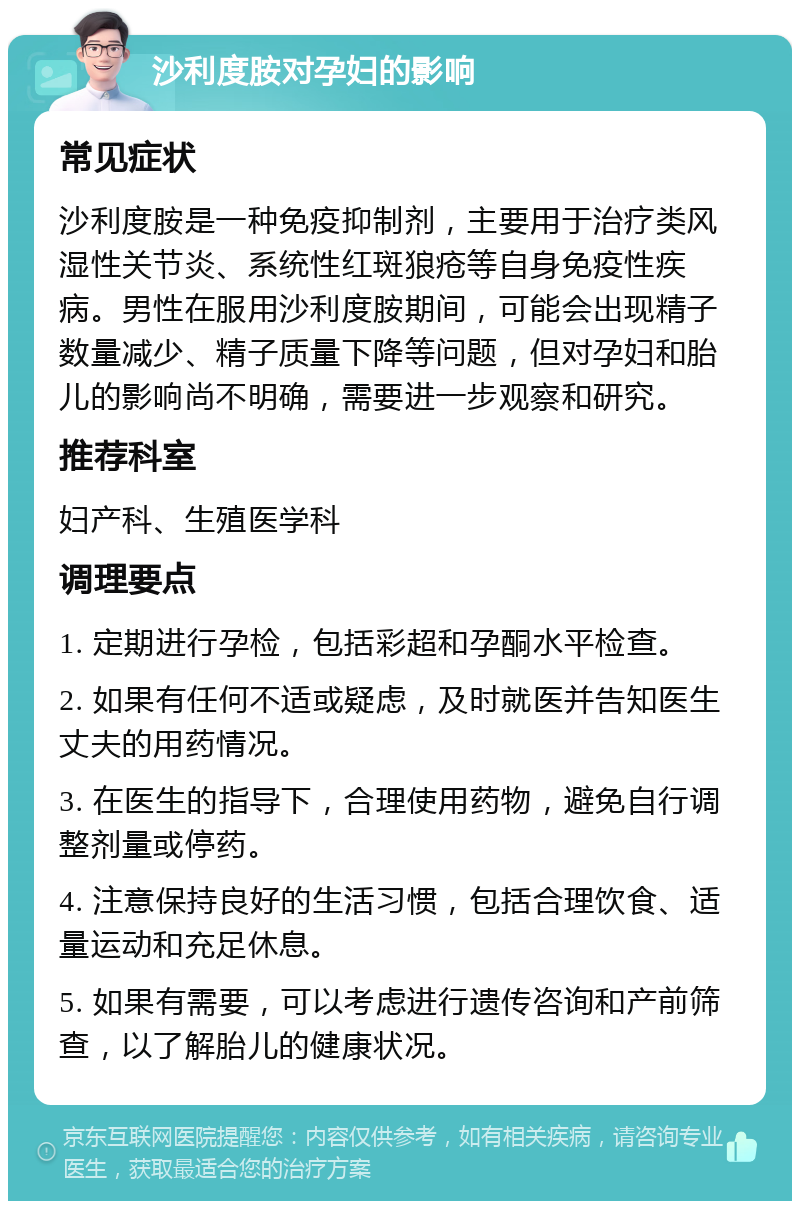 沙利度胺对孕妇的影响 常见症状 沙利度胺是一种免疫抑制剂，主要用于治疗类风湿性关节炎、系统性红斑狼疮等自身免疫性疾病。男性在服用沙利度胺期间，可能会出现精子数量减少、精子质量下降等问题，但对孕妇和胎儿的影响尚不明确，需要进一步观察和研究。 推荐科室 妇产科、生殖医学科 调理要点 1. 定期进行孕检，包括彩超和孕酮水平检查。 2. 如果有任何不适或疑虑，及时就医并告知医生丈夫的用药情况。 3. 在医生的指导下，合理使用药物，避免自行调整剂量或停药。 4. 注意保持良好的生活习惯，包括合理饮食、适量运动和充足休息。 5. 如果有需要，可以考虑进行遗传咨询和产前筛查，以了解胎儿的健康状况。