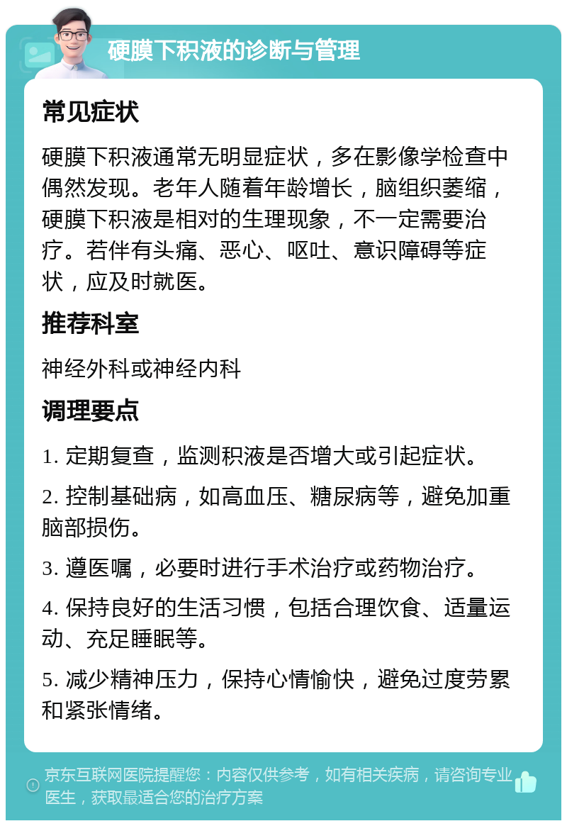 硬膜下积液的诊断与管理 常见症状 硬膜下积液通常无明显症状，多在影像学检查中偶然发现。老年人随着年龄增长，脑组织萎缩，硬膜下积液是相对的生理现象，不一定需要治疗。若伴有头痛、恶心、呕吐、意识障碍等症状，应及时就医。 推荐科室 神经外科或神经内科 调理要点 1. 定期复查，监测积液是否增大或引起症状。 2. 控制基础病，如高血压、糖尿病等，避免加重脑部损伤。 3. 遵医嘱，必要时进行手术治疗或药物治疗。 4. 保持良好的生活习惯，包括合理饮食、适量运动、充足睡眠等。 5. 减少精神压力，保持心情愉快，避免过度劳累和紧张情绪。