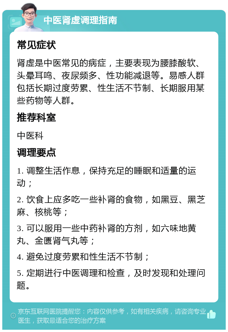 中医肾虚调理指南 常见症状 肾虚是中医常见的病症，主要表现为腰膝酸软、头晕耳鸣、夜尿频多、性功能减退等。易感人群包括长期过度劳累、性生活不节制、长期服用某些药物等人群。 推荐科室 中医科 调理要点 1. 调整生活作息，保持充足的睡眠和适量的运动； 2. 饮食上应多吃一些补肾的食物，如黑豆、黑芝麻、核桃等； 3. 可以服用一些中药补肾的方剂，如六味地黄丸、金匮肾气丸等； 4. 避免过度劳累和性生活不节制； 5. 定期进行中医调理和检查，及时发现和处理问题。