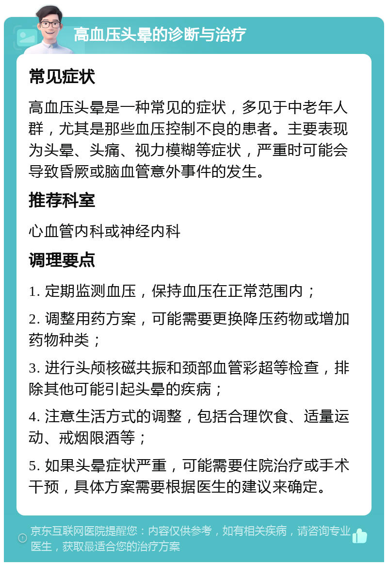 高血压头晕的诊断与治疗 常见症状 高血压头晕是一种常见的症状，多见于中老年人群，尤其是那些血压控制不良的患者。主要表现为头晕、头痛、视力模糊等症状，严重时可能会导致昏厥或脑血管意外事件的发生。 推荐科室 心血管内科或神经内科 调理要点 1. 定期监测血压，保持血压在正常范围内； 2. 调整用药方案，可能需要更换降压药物或增加药物种类； 3. 进行头颅核磁共振和颈部血管彩超等检查，排除其他可能引起头晕的疾病； 4. 注意生活方式的调整，包括合理饮食、适量运动、戒烟限酒等； 5. 如果头晕症状严重，可能需要住院治疗或手术干预，具体方案需要根据医生的建议来确定。