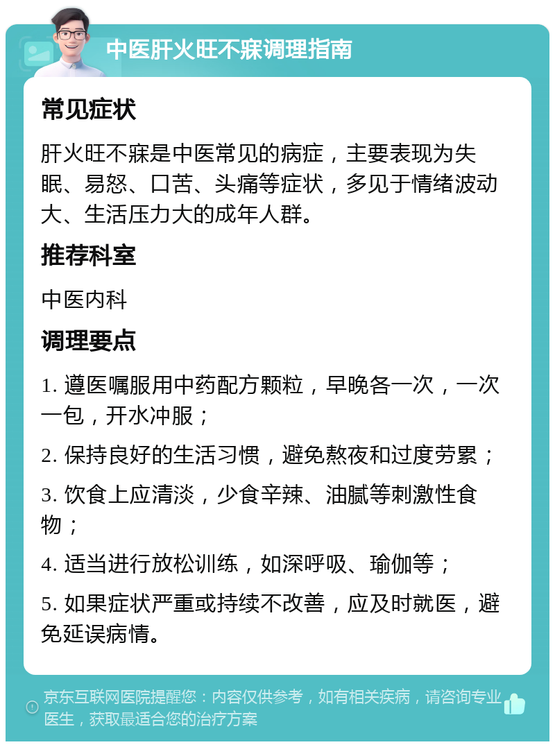 中医肝火旺不寐调理指南 常见症状 肝火旺不寐是中医常见的病症，主要表现为失眠、易怒、口苦、头痛等症状，多见于情绪波动大、生活压力大的成年人群。 推荐科室 中医内科 调理要点 1. 遵医嘱服用中药配方颗粒，早晚各一次，一次一包，开水冲服； 2. 保持良好的生活习惯，避免熬夜和过度劳累； 3. 饮食上应清淡，少食辛辣、油腻等刺激性食物； 4. 适当进行放松训练，如深呼吸、瑜伽等； 5. 如果症状严重或持续不改善，应及时就医，避免延误病情。