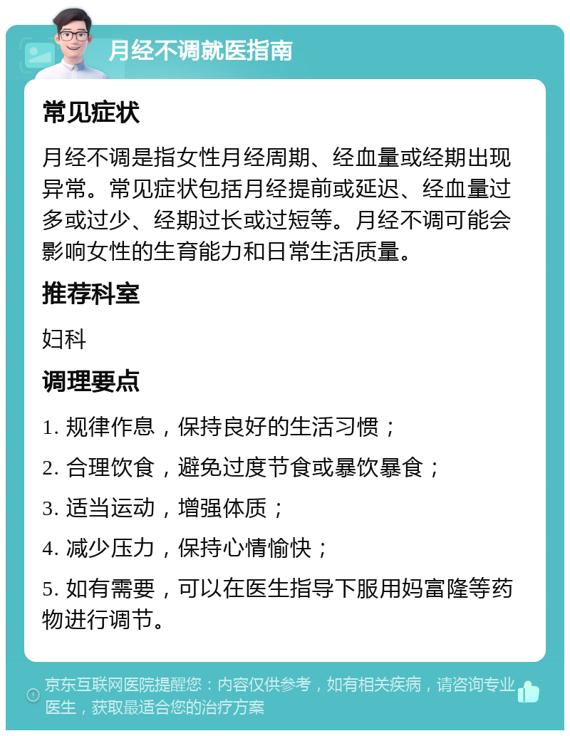 月经不调就医指南 常见症状 月经不调是指女性月经周期、经血量或经期出现异常。常见症状包括月经提前或延迟、经血量过多或过少、经期过长或过短等。月经不调可能会影响女性的生育能力和日常生活质量。 推荐科室 妇科 调理要点 1. 规律作息，保持良好的生活习惯； 2. 合理饮食，避免过度节食或暴饮暴食； 3. 适当运动，增强体质； 4. 减少压力，保持心情愉快； 5. 如有需要，可以在医生指导下服用妈富隆等药物进行调节。