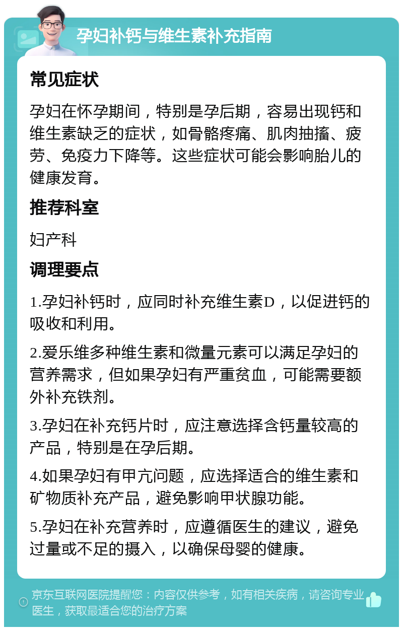 孕妇补钙与维生素补充指南 常见症状 孕妇在怀孕期间，特别是孕后期，容易出现钙和维生素缺乏的症状，如骨骼疼痛、肌肉抽搐、疲劳、免疫力下降等。这些症状可能会影响胎儿的健康发育。 推荐科室 妇产科 调理要点 1.孕妇补钙时，应同时补充维生素D，以促进钙的吸收和利用。 2.爱乐维多种维生素和微量元素可以满足孕妇的营养需求，但如果孕妇有严重贫血，可能需要额外补充铁剂。 3.孕妇在补充钙片时，应注意选择含钙量较高的产品，特别是在孕后期。 4.如果孕妇有甲亢问题，应选择适合的维生素和矿物质补充产品，避免影响甲状腺功能。 5.孕妇在补充营养时，应遵循医生的建议，避免过量或不足的摄入，以确保母婴的健康。