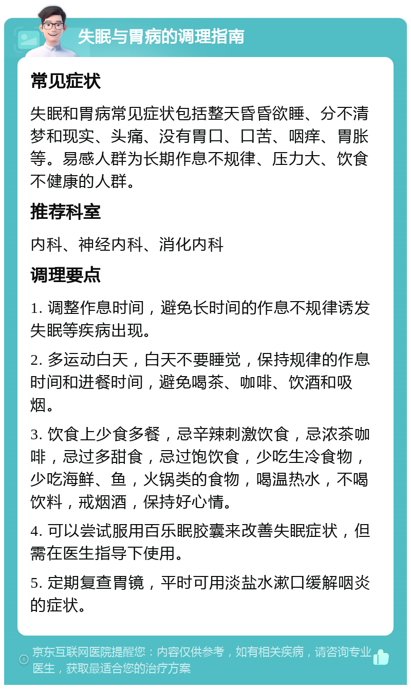 失眠与胃病的调理指南 常见症状 失眠和胃病常见症状包括整天昏昏欲睡、分不清梦和现实、头痛、没有胃口、口苦、咽痒、胃胀等。易感人群为长期作息不规律、压力大、饮食不健康的人群。 推荐科室 内科、神经内科、消化内科 调理要点 1. 调整作息时间，避免长时间的作息不规律诱发失眠等疾病出现。 2. 多运动白天，白天不要睡觉，保持规律的作息时间和进餐时间，避免喝茶、咖啡、饮酒和吸烟。 3. 饮食上少食多餐，忌辛辣刺激饮食，忌浓茶咖啡，忌过多甜食，忌过饱饮食，少吃生冷食物，少吃海鲜、鱼，火锅类的食物，喝温热水，不喝饮料，戒烟酒，保持好心情。 4. 可以尝试服用百乐眠胶囊来改善失眠症状，但需在医生指导下使用。 5. 定期复查胃镜，平时可用淡盐水漱口缓解咽炎的症状。