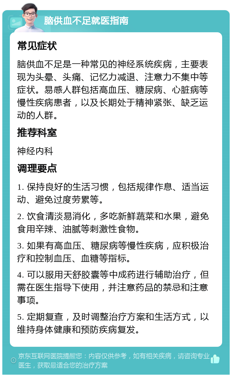 脑供血不足就医指南 常见症状 脑供血不足是一种常见的神经系统疾病，主要表现为头晕、头痛、记忆力减退、注意力不集中等症状。易感人群包括高血压、糖尿病、心脏病等慢性疾病患者，以及长期处于精神紧张、缺乏运动的人群。 推荐科室 神经内科 调理要点 1. 保持良好的生活习惯，包括规律作息、适当运动、避免过度劳累等。 2. 饮食清淡易消化，多吃新鲜蔬菜和水果，避免食用辛辣、油腻等刺激性食物。 3. 如果有高血压、糖尿病等慢性疾病，应积极治疗和控制血压、血糖等指标。 4. 可以服用天舒胶囊等中成药进行辅助治疗，但需在医生指导下使用，并注意药品的禁忌和注意事项。 5. 定期复查，及时调整治疗方案和生活方式，以维持身体健康和预防疾病复发。