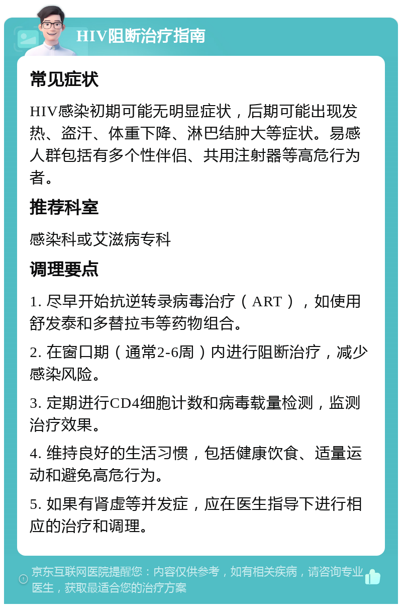 HIV阻断治疗指南 常见症状 HIV感染初期可能无明显症状，后期可能出现发热、盗汗、体重下降、淋巴结肿大等症状。易感人群包括有多个性伴侣、共用注射器等高危行为者。 推荐科室 感染科或艾滋病专科 调理要点 1. 尽早开始抗逆转录病毒治疗（ART），如使用舒发泰和多替拉韦等药物组合。 2. 在窗口期（通常2-6周）内进行阻断治疗，减少感染风险。 3. 定期进行CD4细胞计数和病毒载量检测，监测治疗效果。 4. 维持良好的生活习惯，包括健康饮食、适量运动和避免高危行为。 5. 如果有肾虚等并发症，应在医生指导下进行相应的治疗和调理。