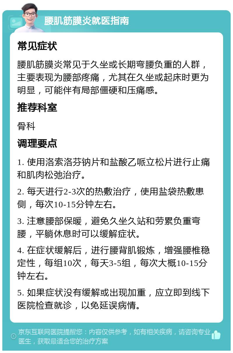 腰肌筋膜炎就医指南 常见症状 腰肌筋膜炎常见于久坐或长期弯腰负重的人群，主要表现为腰部疼痛，尤其在久坐或起床时更为明显，可能伴有局部僵硬和压痛感。 推荐科室 骨科 调理要点 1. 使用洛索洛芬钠片和盐酸乙哌立松片进行止痛和肌肉松弛治疗。 2. 每天进行2-3次的热敷治疗，使用盐袋热敷患侧，每次10-15分钟左右。 3. 注意腰部保暖，避免久坐久站和劳累负重弯腰，平躺休息时可以缓解症状。 4. 在症状缓解后，进行腰背肌锻炼，增强腰椎稳定性，每组10次，每天3-5组，每次大概10-15分钟左右。 5. 如果症状没有缓解或出现加重，应立即到线下医院检查就诊，以免延误病情。