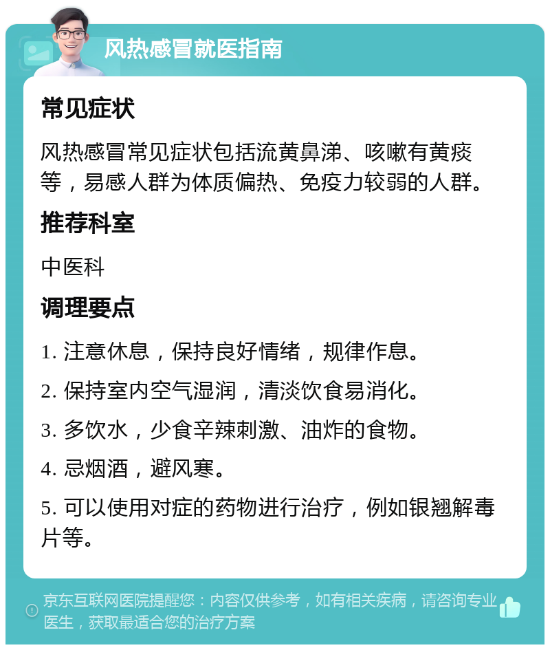 风热感冒就医指南 常见症状 风热感冒常见症状包括流黄鼻涕、咳嗽有黄痰等，易感人群为体质偏热、免疫力较弱的人群。 推荐科室 中医科 调理要点 1. 注意休息，保持良好情绪，规律作息。 2. 保持室内空气湿润，清淡饮食易消化。 3. 多饮水，少食辛辣刺激、油炸的食物。 4. 忌烟酒，避风寒。 5. 可以使用对症的药物进行治疗，例如银翘解毒片等。