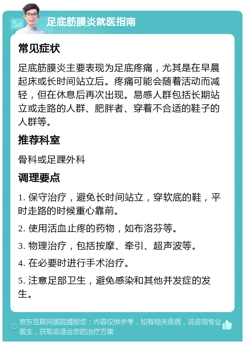 足底筋膜炎就医指南 常见症状 足底筋膜炎主要表现为足底疼痛，尤其是在早晨起床或长时间站立后。疼痛可能会随着活动而减轻，但在休息后再次出现。易感人群包括长期站立或走路的人群、肥胖者、穿着不合适的鞋子的人群等。 推荐科室 骨科或足踝外科 调理要点 1. 保守治疗，避免长时间站立，穿软底的鞋，平时走路的时候重心靠前。 2. 使用活血止疼的药物，如布洛芬等。 3. 物理治疗，包括按摩、牵引、超声波等。 4. 在必要时进行手术治疗。 5. 注意足部卫生，避免感染和其他并发症的发生。