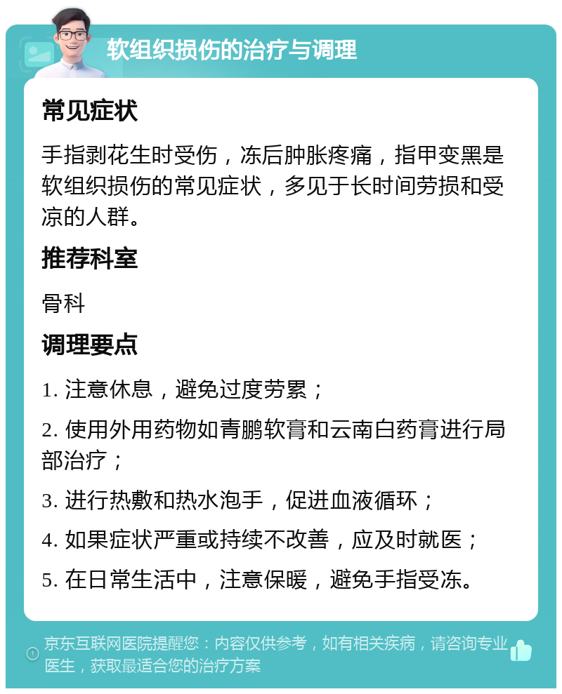 软组织损伤的治疗与调理 常见症状 手指剥花生时受伤，冻后肿胀疼痛，指甲变黑是软组织损伤的常见症状，多见于长时间劳损和受凉的人群。 推荐科室 骨科 调理要点 1. 注意休息，避免过度劳累； 2. 使用外用药物如青鹏软膏和云南白药膏进行局部治疗； 3. 进行热敷和热水泡手，促进血液循环； 4. 如果症状严重或持续不改善，应及时就医； 5. 在日常生活中，注意保暖，避免手指受冻。