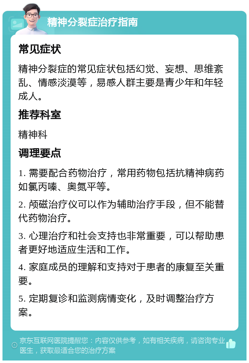 精神分裂症治疗指南 常见症状 精神分裂症的常见症状包括幻觉、妄想、思维紊乱、情感淡漠等，易感人群主要是青少年和年轻成人。 推荐科室 精神科 调理要点 1. 需要配合药物治疗，常用药物包括抗精神病药如氯丙嗪、奥氮平等。 2. 颅磁治疗仪可以作为辅助治疗手段，但不能替代药物治疗。 3. 心理治疗和社会支持也非常重要，可以帮助患者更好地适应生活和工作。 4. 家庭成员的理解和支持对于患者的康复至关重要。 5. 定期复诊和监测病情变化，及时调整治疗方案。