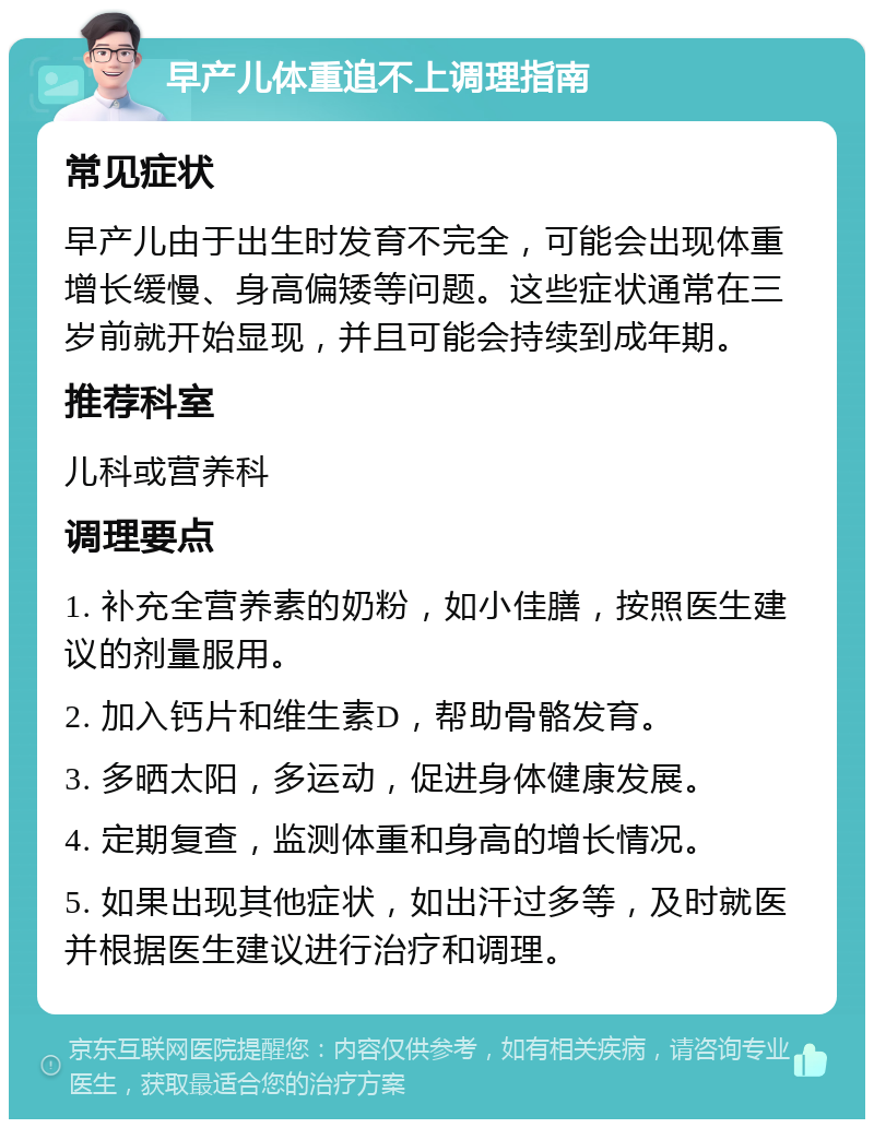 早产儿体重追不上调理指南 常见症状 早产儿由于出生时发育不完全，可能会出现体重增长缓慢、身高偏矮等问题。这些症状通常在三岁前就开始显现，并且可能会持续到成年期。 推荐科室 儿科或营养科 调理要点 1. 补充全营养素的奶粉，如小佳膳，按照医生建议的剂量服用。 2. 加入钙片和维生素D，帮助骨骼发育。 3. 多晒太阳，多运动，促进身体健康发展。 4. 定期复查，监测体重和身高的增长情况。 5. 如果出现其他症状，如出汗过多等，及时就医并根据医生建议进行治疗和调理。