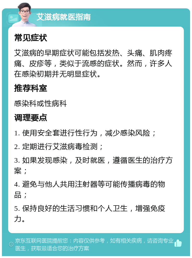 艾滋病就医指南 常见症状 艾滋病的早期症状可能包括发热、头痛、肌肉疼痛、皮疹等，类似于流感的症状。然而，许多人在感染初期并无明显症状。 推荐科室 感染科或性病科 调理要点 1. 使用安全套进行性行为，减少感染风险； 2. 定期进行艾滋病毒检测； 3. 如果发现感染，及时就医，遵循医生的治疗方案； 4. 避免与他人共用注射器等可能传播病毒的物品； 5. 保持良好的生活习惯和个人卫生，增强免疫力。