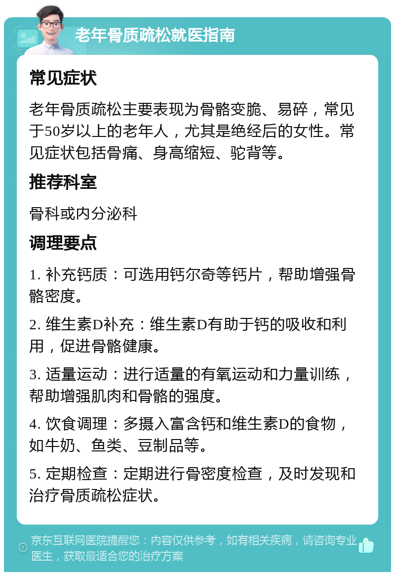 老年骨质疏松就医指南 常见症状 老年骨质疏松主要表现为骨骼变脆、易碎，常见于50岁以上的老年人，尤其是绝经后的女性。常见症状包括骨痛、身高缩短、驼背等。 推荐科室 骨科或内分泌科 调理要点 1. 补充钙质：可选用钙尔奇等钙片，帮助增强骨骼密度。 2. 维生素D补充：维生素D有助于钙的吸收和利用，促进骨骼健康。 3. 适量运动：进行适量的有氧运动和力量训练，帮助增强肌肉和骨骼的强度。 4. 饮食调理：多摄入富含钙和维生素D的食物，如牛奶、鱼类、豆制品等。 5. 定期检查：定期进行骨密度检查，及时发现和治疗骨质疏松症状。