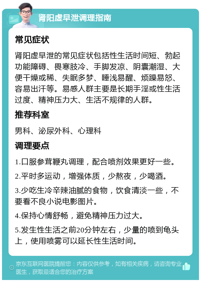 肾阳虚早泄调理指南 常见症状 肾阳虚早泄的常见症状包括性生活时间短、勃起功能障碍、畏寒肢冷、手脚发凉、阴囊潮湿、大便干燥或稀、失眠多梦、睡浅易醒、烦躁易怒、容易出汗等。易感人群主要是长期手淫或性生活过度、精神压力大、生活不规律的人群。 推荐科室 男科、泌尿外科、心理科 调理要点 1.口服参茸鞭丸调理，配合喷剂效果更好一些。 2.平时多运动，增强体质，少熬夜，少喝酒。 3.少吃生冷辛辣油腻的食物，饮食清淡一些，不要看不良小说电影图片。 4.保持心情舒畅，避免精神压力过大。 5.发生性生活之前20分钟左右，少量的喷到龟头上，使用喷雾可以延长性生活时间。