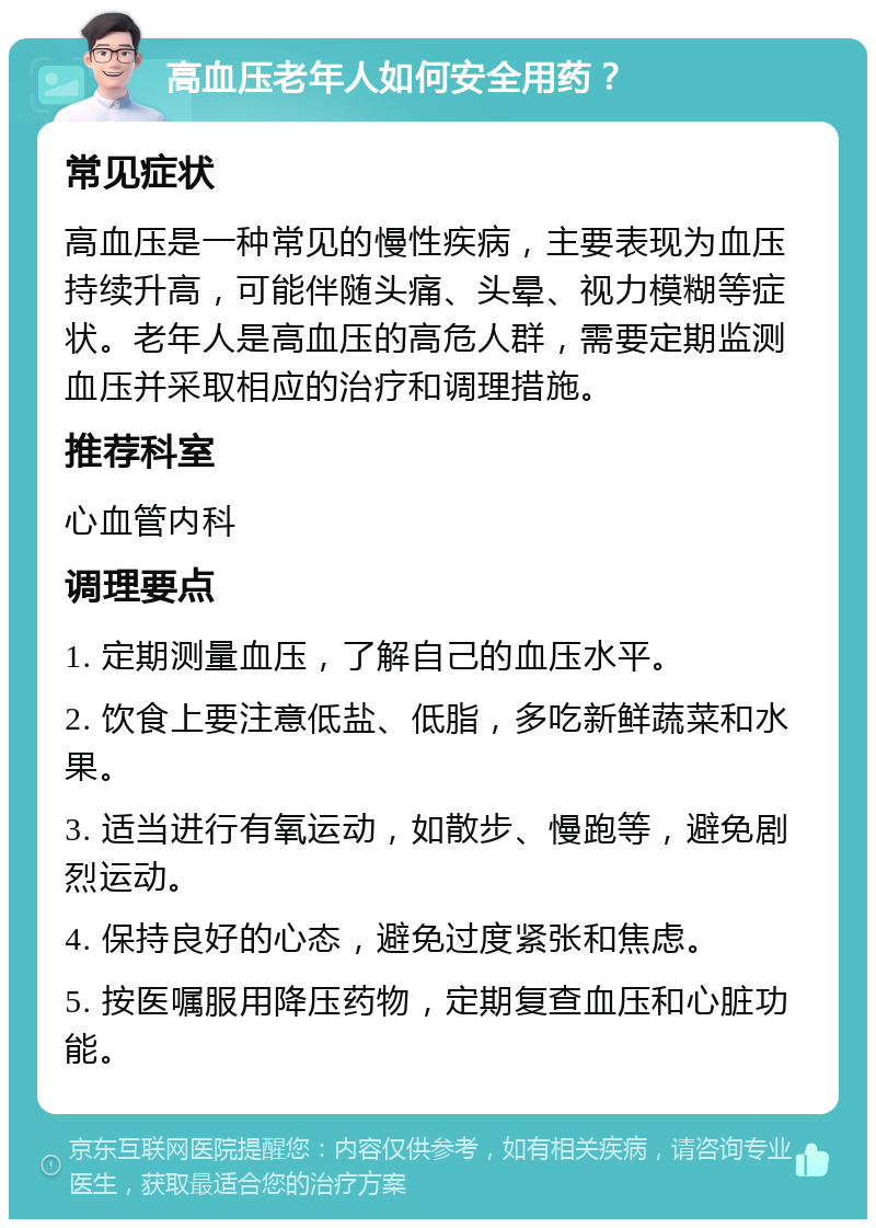 高血压老年人如何安全用药？ 常见症状 高血压是一种常见的慢性疾病，主要表现为血压持续升高，可能伴随头痛、头晕、视力模糊等症状。老年人是高血压的高危人群，需要定期监测血压并采取相应的治疗和调理措施。 推荐科室 心血管内科 调理要点 1. 定期测量血压，了解自己的血压水平。 2. 饮食上要注意低盐、低脂，多吃新鲜蔬菜和水果。 3. 适当进行有氧运动，如散步、慢跑等，避免剧烈运动。 4. 保持良好的心态，避免过度紧张和焦虑。 5. 按医嘱服用降压药物，定期复查血压和心脏功能。