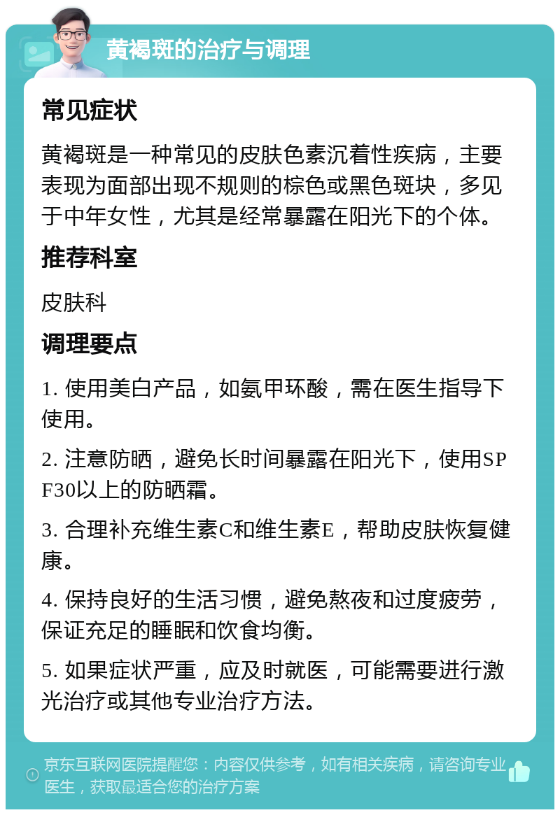 黄褐斑的治疗与调理 常见症状 黄褐斑是一种常见的皮肤色素沉着性疾病，主要表现为面部出现不规则的棕色或黑色斑块，多见于中年女性，尤其是经常暴露在阳光下的个体。 推荐科室 皮肤科 调理要点 1. 使用美白产品，如氨甲环酸，需在医生指导下使用。 2. 注意防晒，避免长时间暴露在阳光下，使用SPF30以上的防晒霜。 3. 合理补充维生素C和维生素E，帮助皮肤恢复健康。 4. 保持良好的生活习惯，避免熬夜和过度疲劳，保证充足的睡眠和饮食均衡。 5. 如果症状严重，应及时就医，可能需要进行激光治疗或其他专业治疗方法。