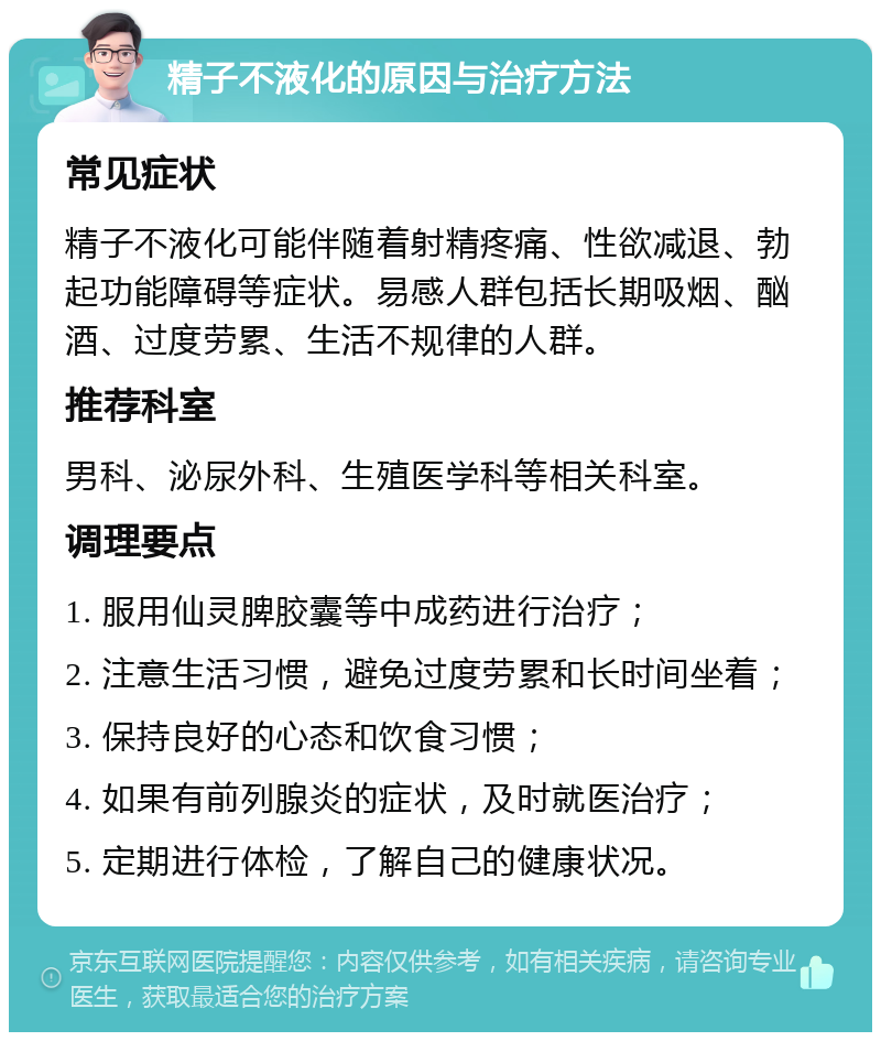 精子不液化的原因与治疗方法 常见症状 精子不液化可能伴随着射精疼痛、性欲减退、勃起功能障碍等症状。易感人群包括长期吸烟、酗酒、过度劳累、生活不规律的人群。 推荐科室 男科、泌尿外科、生殖医学科等相关科室。 调理要点 1. 服用仙灵脾胶囊等中成药进行治疗； 2. 注意生活习惯，避免过度劳累和长时间坐着； 3. 保持良好的心态和饮食习惯； 4. 如果有前列腺炎的症状，及时就医治疗； 5. 定期进行体检，了解自己的健康状况。