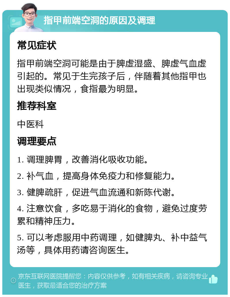 指甲前端空洞的原因及调理 常见症状 指甲前端空洞可能是由于脾虚湿盛、脾虚气血虚引起的。常见于生完孩子后，伴随着其他指甲也出现类似情况，食指最为明显。 推荐科室 中医科 调理要点 1. 调理脾胃，改善消化吸收功能。 2. 补气血，提高身体免疫力和修复能力。 3. 健脾疏肝，促进气血流通和新陈代谢。 4. 注意饮食，多吃易于消化的食物，避免过度劳累和精神压力。 5. 可以考虑服用中药调理，如健脾丸、补中益气汤等，具体用药请咨询医生。