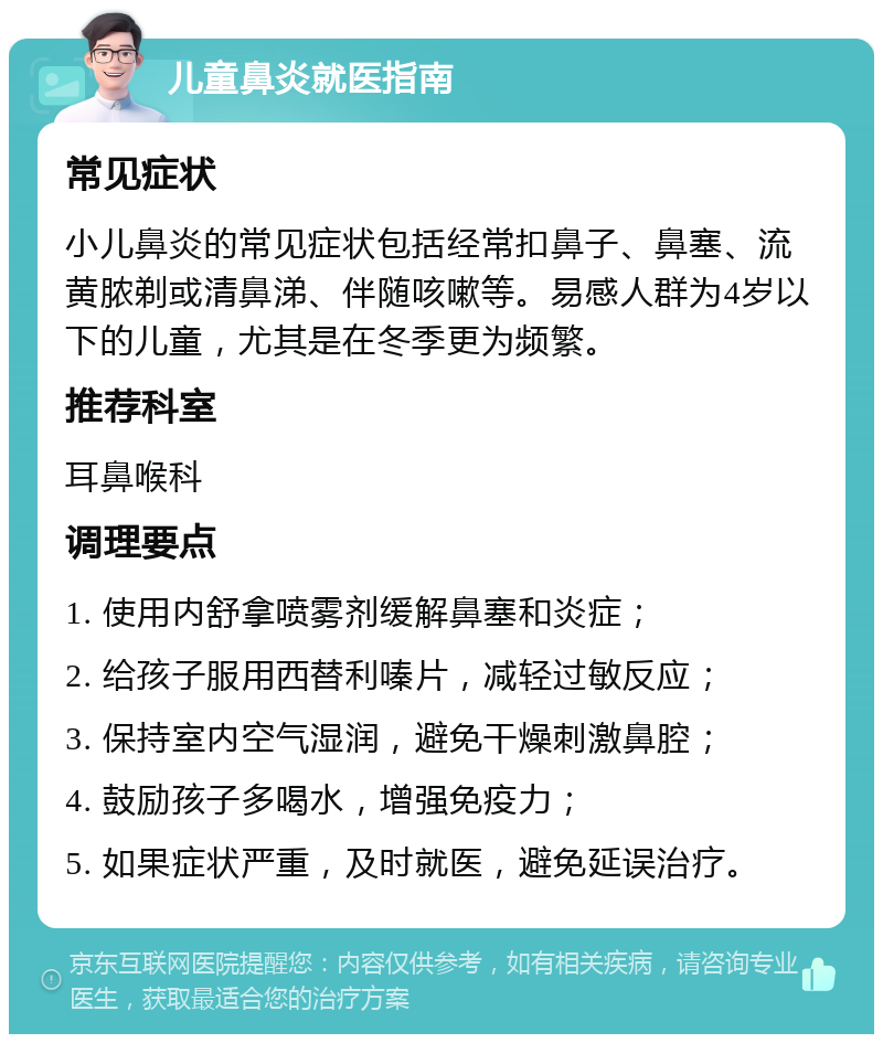 儿童鼻炎就医指南 常见症状 小儿鼻炎的常见症状包括经常扣鼻子、鼻塞、流黄脓剃或清鼻涕、伴随咳嗽等。易感人群为4岁以下的儿童，尤其是在冬季更为频繁。 推荐科室 耳鼻喉科 调理要点 1. 使用内舒拿喷雾剂缓解鼻塞和炎症； 2. 给孩子服用西替利嗪片，减轻过敏反应； 3. 保持室内空气湿润，避免干燥刺激鼻腔； 4. 鼓励孩子多喝水，增强免疫力； 5. 如果症状严重，及时就医，避免延误治疗。