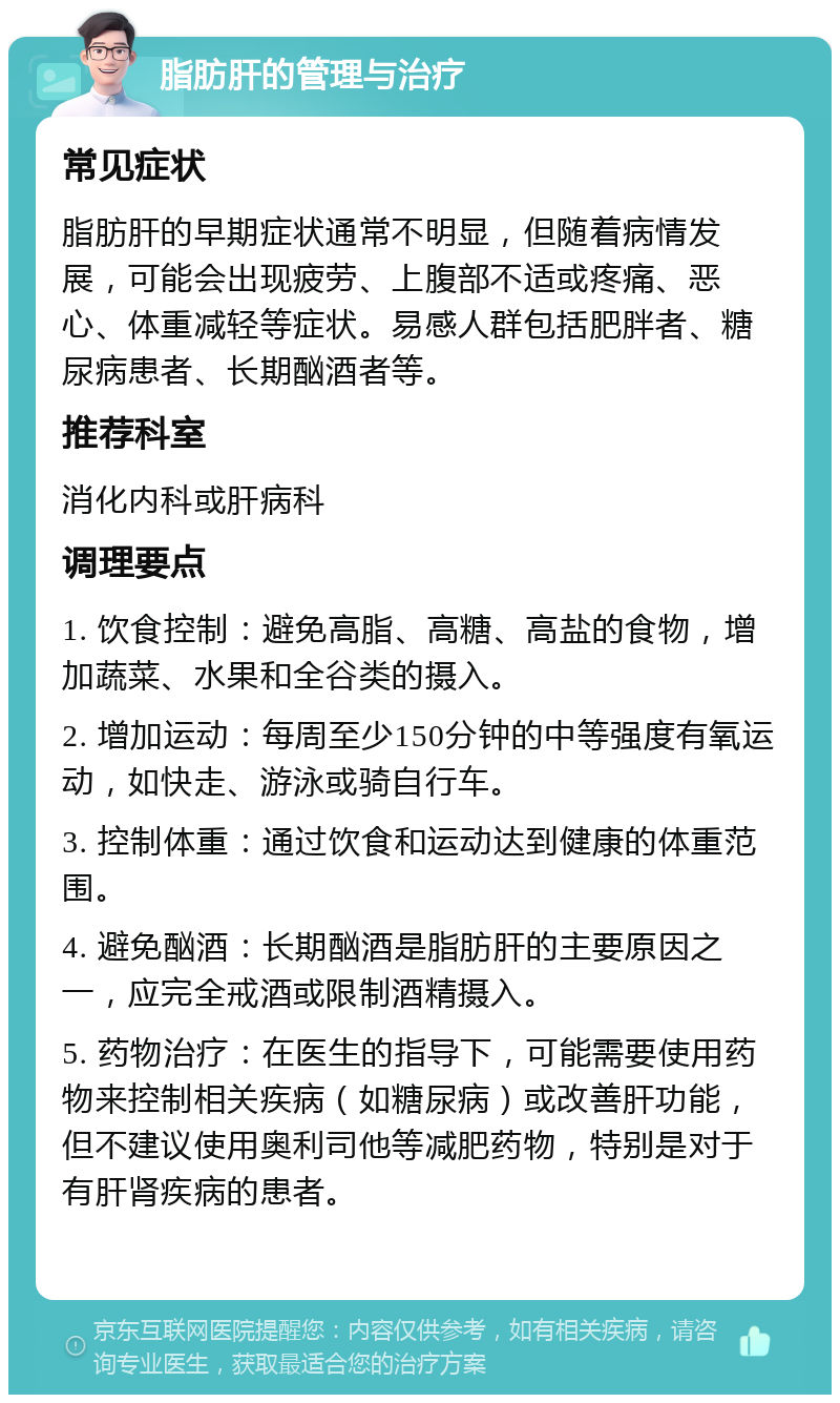 脂肪肝的管理与治疗 常见症状 脂肪肝的早期症状通常不明显，但随着病情发展，可能会出现疲劳、上腹部不适或疼痛、恶心、体重减轻等症状。易感人群包括肥胖者、糖尿病患者、长期酗酒者等。 推荐科室 消化内科或肝病科 调理要点 1. 饮食控制：避免高脂、高糖、高盐的食物，增加蔬菜、水果和全谷类的摄入。 2. 增加运动：每周至少150分钟的中等强度有氧运动，如快走、游泳或骑自行车。 3. 控制体重：通过饮食和运动达到健康的体重范围。 4. 避免酗酒：长期酗酒是脂肪肝的主要原因之一，应完全戒酒或限制酒精摄入。 5. 药物治疗：在医生的指导下，可能需要使用药物来控制相关疾病（如糖尿病）或改善肝功能，但不建议使用奥利司他等减肥药物，特别是对于有肝肾疾病的患者。