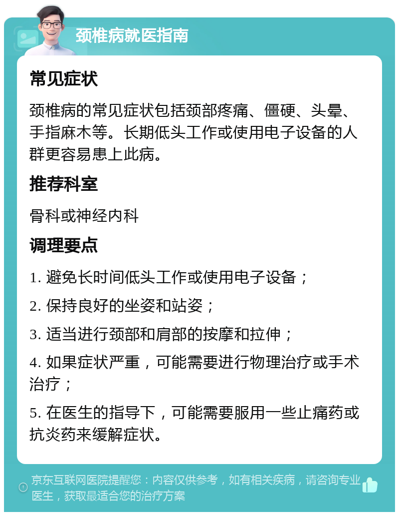 颈椎病就医指南 常见症状 颈椎病的常见症状包括颈部疼痛、僵硬、头晕、手指麻木等。长期低头工作或使用电子设备的人群更容易患上此病。 推荐科室 骨科或神经内科 调理要点 1. 避免长时间低头工作或使用电子设备； 2. 保持良好的坐姿和站姿； 3. 适当进行颈部和肩部的按摩和拉伸； 4. 如果症状严重，可能需要进行物理治疗或手术治疗； 5. 在医生的指导下，可能需要服用一些止痛药或抗炎药来缓解症状。