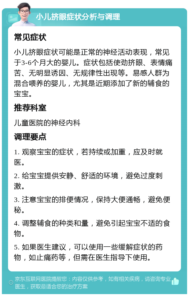 小儿挤眼症状分析与调理 常见症状 小儿挤眼症状可能是正常的神经活动表现，常见于3-6个月大的婴儿。症状包括使劲挤眼、表情痛苦、无明显诱因、无规律性出现等。易感人群为混合喂养的婴儿，尤其是近期添加了新的辅食的宝宝。 推荐科室 儿童医院的神经内科 调理要点 1. 观察宝宝的症状，若持续或加重，应及时就医。 2. 给宝宝提供安静、舒适的环境，避免过度刺激。 3. 注意宝宝的排便情况，保持大便通畅，避免便秘。 4. 调整辅食的种类和量，避免引起宝宝不适的食物。 5. 如果医生建议，可以使用一些缓解症状的药物，如止痛药等，但需在医生指导下使用。