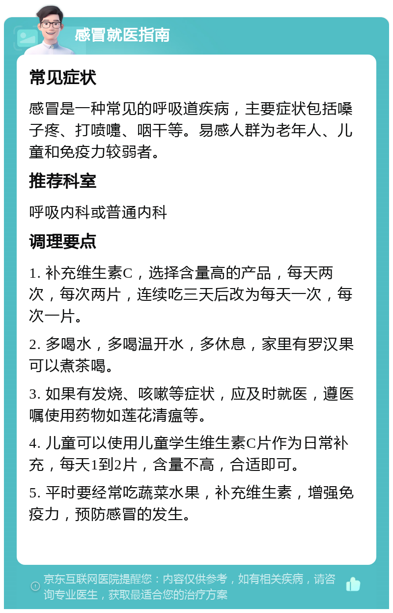 感冒就医指南 常见症状 感冒是一种常见的呼吸道疾病，主要症状包括嗓子疼、打喷嚏、咽干等。易感人群为老年人、儿童和免疫力较弱者。 推荐科室 呼吸内科或普通内科 调理要点 1. 补充维生素C，选择含量高的产品，每天两次，每次两片，连续吃三天后改为每天一次，每次一片。 2. 多喝水，多喝温开水，多休息，家里有罗汉果可以煮茶喝。 3. 如果有发烧、咳嗽等症状，应及时就医，遵医嘱使用药物如莲花清瘟等。 4. 儿童可以使用儿童学生维生素C片作为日常补充，每天1到2片，含量不高，合适即可。 5. 平时要经常吃蔬菜水果，补充维生素，增强免疫力，预防感冒的发生。