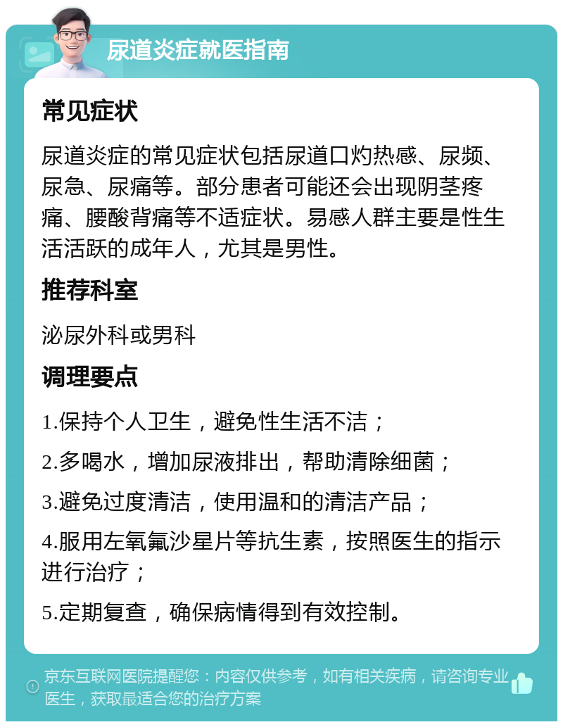 尿道炎症就医指南 常见症状 尿道炎症的常见症状包括尿道口灼热感、尿频、尿急、尿痛等。部分患者可能还会出现阴茎疼痛、腰酸背痛等不适症状。易感人群主要是性生活活跃的成年人，尤其是男性。 推荐科室 泌尿外科或男科 调理要点 1.保持个人卫生，避免性生活不洁； 2.多喝水，增加尿液排出，帮助清除细菌； 3.避免过度清洁，使用温和的清洁产品； 4.服用左氧氟沙星片等抗生素，按照医生的指示进行治疗； 5.定期复查，确保病情得到有效控制。