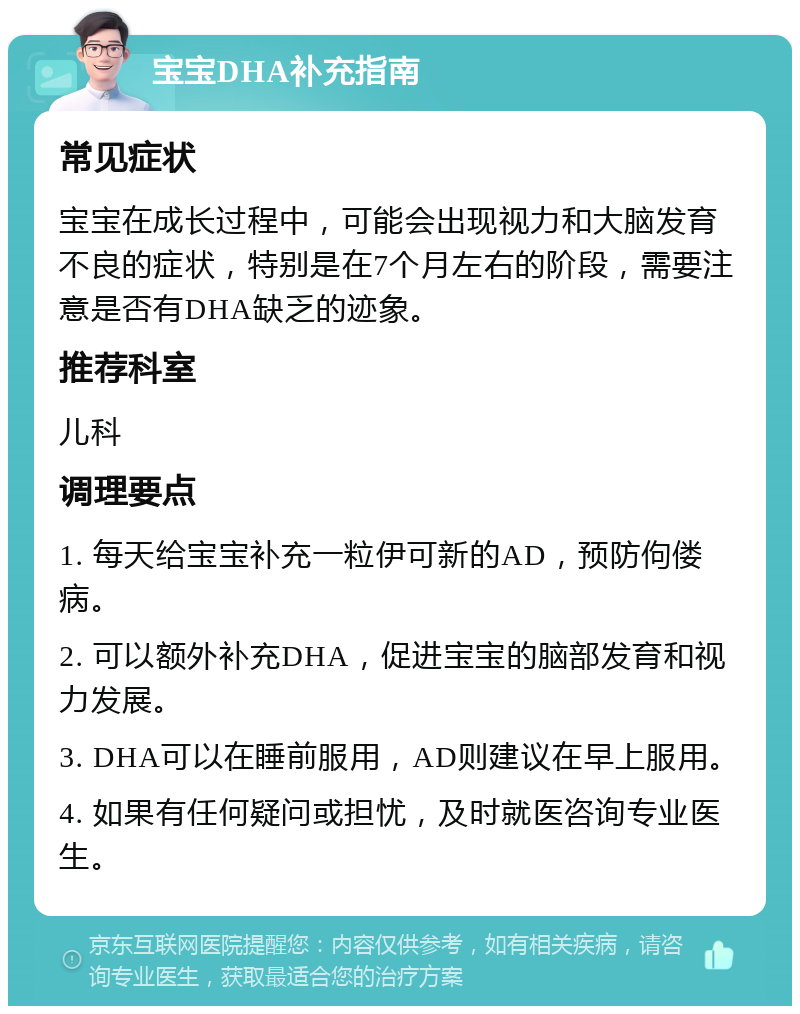 宝宝DHA补充指南 常见症状 宝宝在成长过程中，可能会出现视力和大脑发育不良的症状，特别是在7个月左右的阶段，需要注意是否有DHA缺乏的迹象。 推荐科室 儿科 调理要点 1. 每天给宝宝补充一粒伊可新的AD，预防佝偻病。 2. 可以额外补充DHA，促进宝宝的脑部发育和视力发展。 3. DHA可以在睡前服用，AD则建议在早上服用。 4. 如果有任何疑问或担忧，及时就医咨询专业医生。