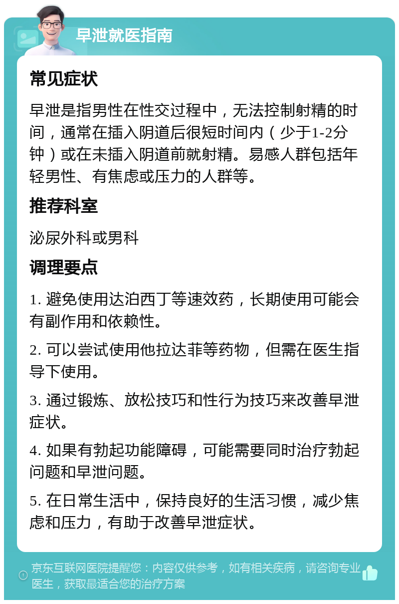 早泄就医指南 常见症状 早泄是指男性在性交过程中，无法控制射精的时间，通常在插入阴道后很短时间内（少于1-2分钟）或在未插入阴道前就射精。易感人群包括年轻男性、有焦虑或压力的人群等。 推荐科室 泌尿外科或男科 调理要点 1. 避免使用达泊西丁等速效药，长期使用可能会有副作用和依赖性。 2. 可以尝试使用他拉达菲等药物，但需在医生指导下使用。 3. 通过锻炼、放松技巧和性行为技巧来改善早泄症状。 4. 如果有勃起功能障碍，可能需要同时治疗勃起问题和早泄问题。 5. 在日常生活中，保持良好的生活习惯，减少焦虑和压力，有助于改善早泄症状。