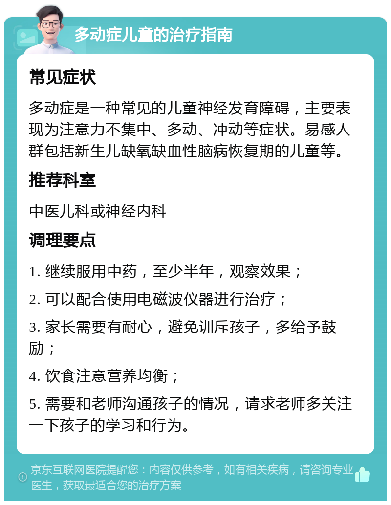 多动症儿童的治疗指南 常见症状 多动症是一种常见的儿童神经发育障碍，主要表现为注意力不集中、多动、冲动等症状。易感人群包括新生儿缺氧缺血性脑病恢复期的儿童等。 推荐科室 中医儿科或神经内科 调理要点 1. 继续服用中药，至少半年，观察效果； 2. 可以配合使用电磁波仪器进行治疗； 3. 家长需要有耐心，避免训斥孩子，多给予鼓励； 4. 饮食注意营养均衡； 5. 需要和老师沟通孩子的情况，请求老师多关注一下孩子的学习和行为。