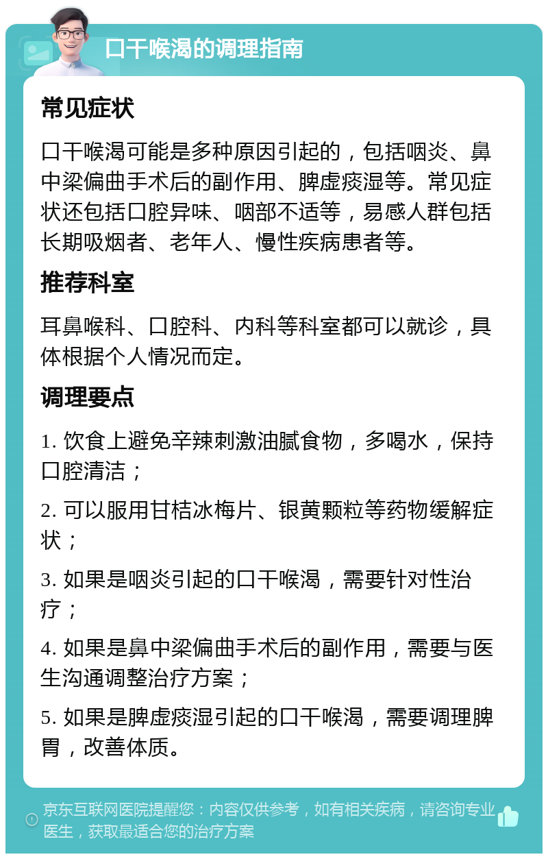 口干喉渴的调理指南 常见症状 口干喉渴可能是多种原因引起的，包括咽炎、鼻中梁偏曲手术后的副作用、脾虚痰湿等。常见症状还包括口腔异味、咽部不适等，易感人群包括长期吸烟者、老年人、慢性疾病患者等。 推荐科室 耳鼻喉科、口腔科、内科等科室都可以就诊，具体根据个人情况而定。 调理要点 1. 饮食上避免辛辣刺激油腻食物，多喝水，保持口腔清洁； 2. 可以服用甘桔冰梅片、银黄颗粒等药物缓解症状； 3. 如果是咽炎引起的口干喉渴，需要针对性治疗； 4. 如果是鼻中梁偏曲手术后的副作用，需要与医生沟通调整治疗方案； 5. 如果是脾虚痰湿引起的口干喉渴，需要调理脾胃，改善体质。