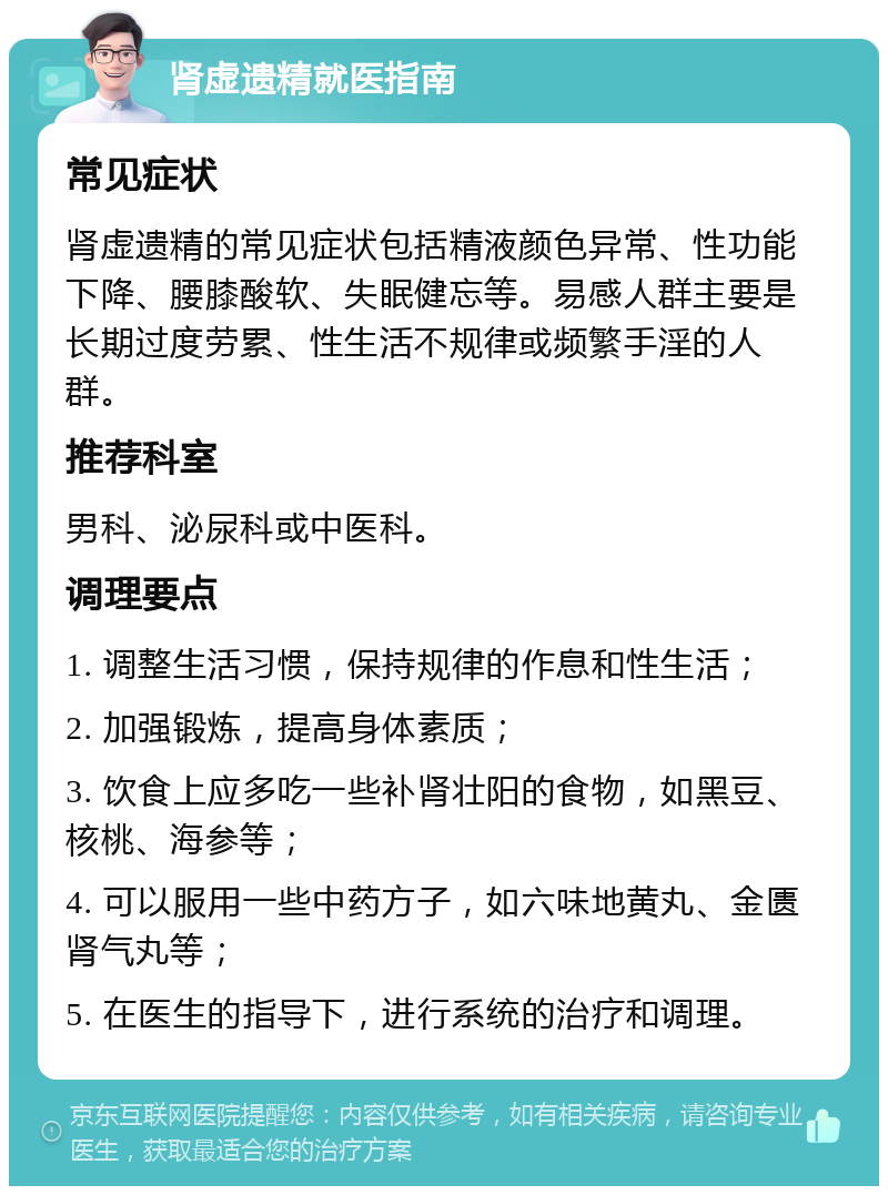 肾虚遗精就医指南 常见症状 肾虚遗精的常见症状包括精液颜色异常、性功能下降、腰膝酸软、失眠健忘等。易感人群主要是长期过度劳累、性生活不规律或频繁手淫的人群。 推荐科室 男科、泌尿科或中医科。 调理要点 1. 调整生活习惯，保持规律的作息和性生活； 2. 加强锻炼，提高身体素质； 3. 饮食上应多吃一些补肾壮阳的食物，如黑豆、核桃、海参等； 4. 可以服用一些中药方子，如六味地黄丸、金匮肾气丸等； 5. 在医生的指导下，进行系统的治疗和调理。