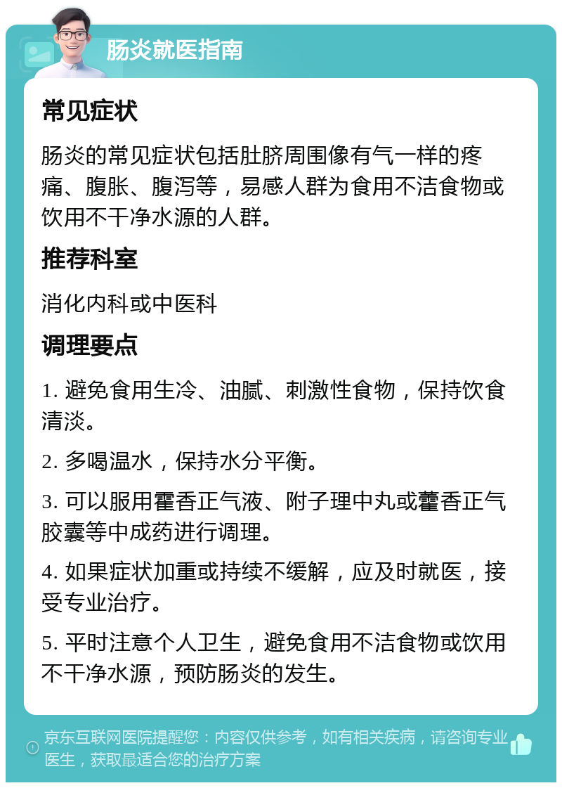 肠炎就医指南 常见症状 肠炎的常见症状包括肚脐周围像有气一样的疼痛、腹胀、腹泻等，易感人群为食用不洁食物或饮用不干净水源的人群。 推荐科室 消化内科或中医科 调理要点 1. 避免食用生冷、油腻、刺激性食物，保持饮食清淡。 2. 多喝温水，保持水分平衡。 3. 可以服用霍香正气液、附子理中丸或藿香正气胶囊等中成药进行调理。 4. 如果症状加重或持续不缓解，应及时就医，接受专业治疗。 5. 平时注意个人卫生，避免食用不洁食物或饮用不干净水源，预防肠炎的发生。