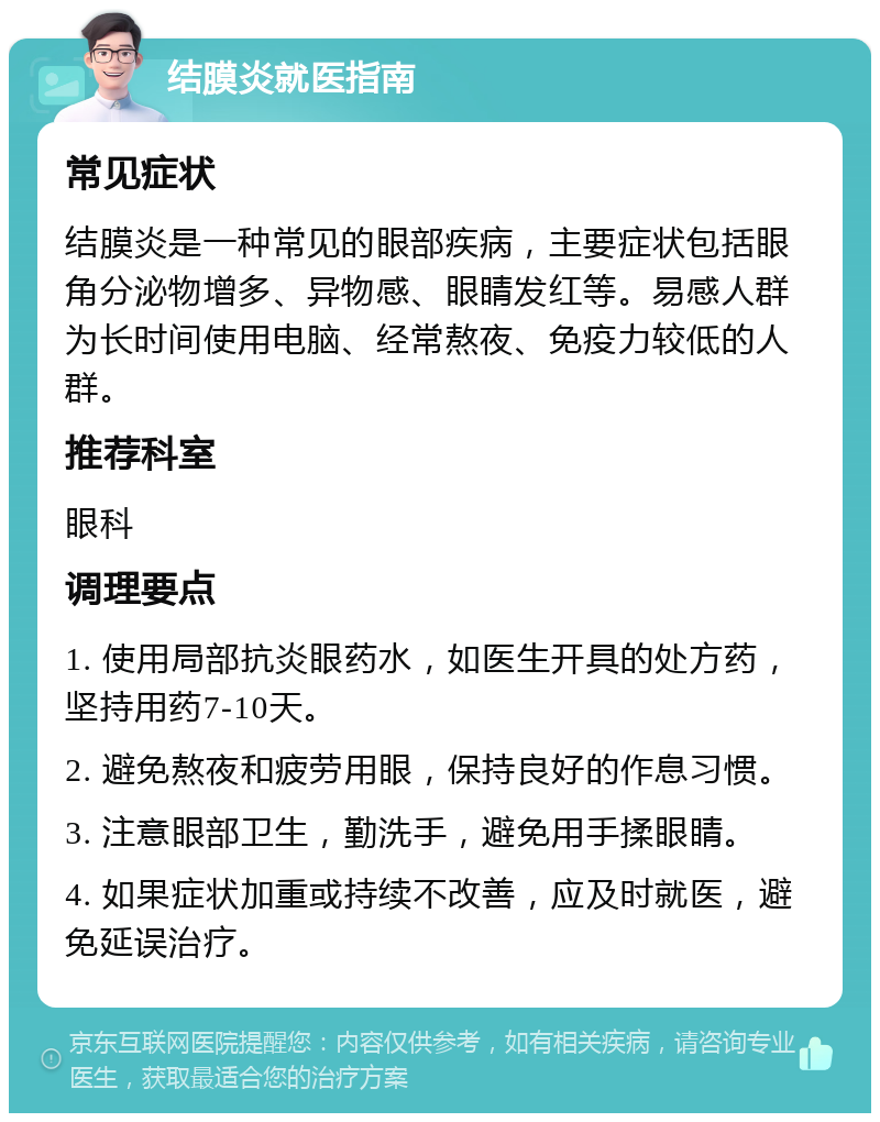 结膜炎就医指南 常见症状 结膜炎是一种常见的眼部疾病，主要症状包括眼角分泌物增多、异物感、眼睛发红等。易感人群为长时间使用电脑、经常熬夜、免疫力较低的人群。 推荐科室 眼科 调理要点 1. 使用局部抗炎眼药水，如医生开具的处方药，坚持用药7-10天。 2. 避免熬夜和疲劳用眼，保持良好的作息习惯。 3. 注意眼部卫生，勤洗手，避免用手揉眼睛。 4. 如果症状加重或持续不改善，应及时就医，避免延误治疗。