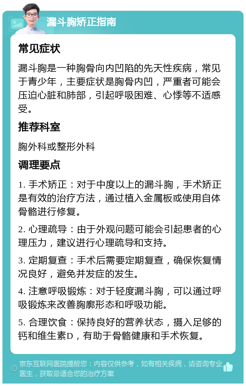 漏斗胸矫正指南 常见症状 漏斗胸是一种胸骨向内凹陷的先天性疾病，常见于青少年，主要症状是胸骨内凹，严重者可能会压迫心脏和肺部，引起呼吸困难、心悸等不适感受。 推荐科室 胸外科或整形外科 调理要点 1. 手术矫正：对于中度以上的漏斗胸，手术矫正是有效的治疗方法，通过植入金属板或使用自体骨骼进行修复。 2. 心理疏导：由于外观问题可能会引起患者的心理压力，建议进行心理疏导和支持。 3. 定期复查：手术后需要定期复查，确保恢复情况良好，避免并发症的发生。 4. 注意呼吸锻炼：对于轻度漏斗胸，可以通过呼吸锻炼来改善胸廓形态和呼吸功能。 5. 合理饮食：保持良好的营养状态，摄入足够的钙和维生素D，有助于骨骼健康和手术恢复。