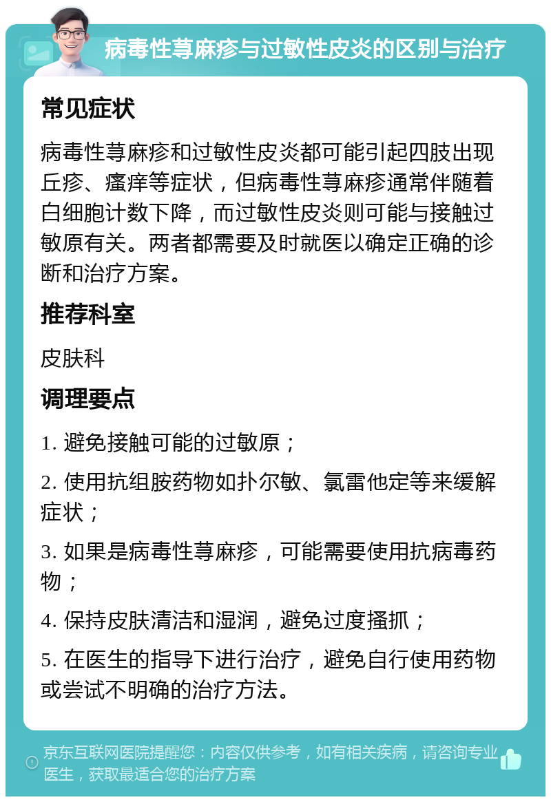 病毒性荨麻疹与过敏性皮炎的区别与治疗 常见症状 病毒性荨麻疹和过敏性皮炎都可能引起四肢出现丘疹、瘙痒等症状，但病毒性荨麻疹通常伴随着白细胞计数下降，而过敏性皮炎则可能与接触过敏原有关。两者都需要及时就医以确定正确的诊断和治疗方案。 推荐科室 皮肤科 调理要点 1. 避免接触可能的过敏原； 2. 使用抗组胺药物如扑尔敏、氯雷他定等来缓解症状； 3. 如果是病毒性荨麻疹，可能需要使用抗病毒药物； 4. 保持皮肤清洁和湿润，避免过度搔抓； 5. 在医生的指导下进行治疗，避免自行使用药物或尝试不明确的治疗方法。