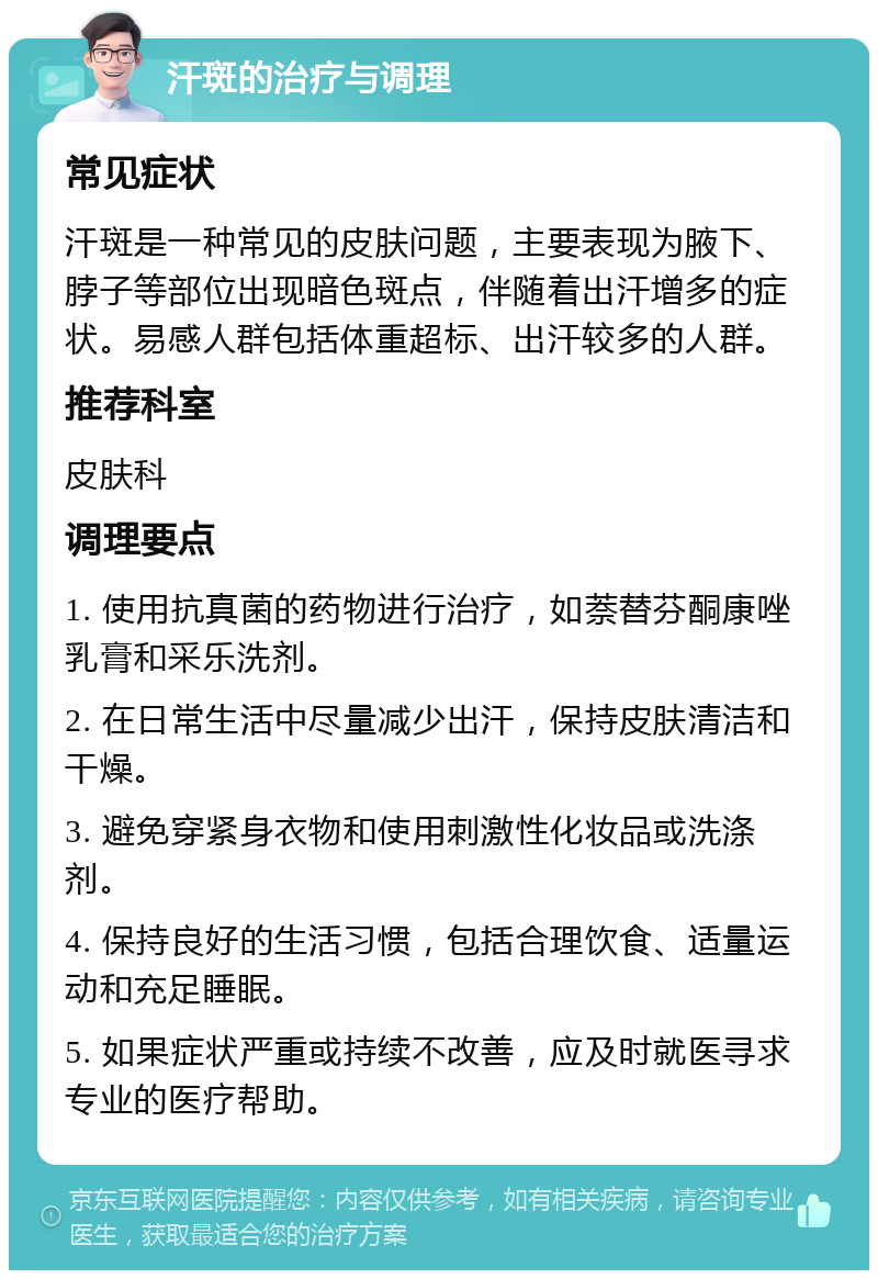 汗斑的治疗与调理 常见症状 汗斑是一种常见的皮肤问题，主要表现为腋下、脖子等部位出现暗色斑点，伴随着出汗增多的症状。易感人群包括体重超标、出汗较多的人群。 推荐科室 皮肤科 调理要点 1. 使用抗真菌的药物进行治疗，如萘替芬酮康唑乳膏和采乐洗剂。 2. 在日常生活中尽量减少出汗，保持皮肤清洁和干燥。 3. 避免穿紧身衣物和使用刺激性化妆品或洗涤剂。 4. 保持良好的生活习惯，包括合理饮食、适量运动和充足睡眠。 5. 如果症状严重或持续不改善，应及时就医寻求专业的医疗帮助。