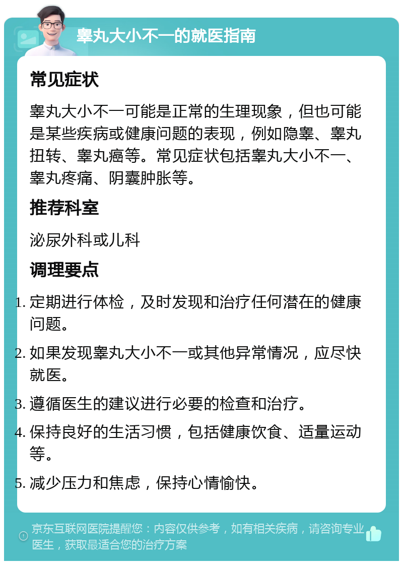 睾丸大小不一的就医指南 常见症状 睾丸大小不一可能是正常的生理现象，但也可能是某些疾病或健康问题的表现，例如隐睾、睾丸扭转、睾丸癌等。常见症状包括睾丸大小不一、睾丸疼痛、阴囊肿胀等。 推荐科室 泌尿外科或儿科 调理要点 定期进行体检，及时发现和治疗任何潜在的健康问题。 如果发现睾丸大小不一或其他异常情况，应尽快就医。 遵循医生的建议进行必要的检查和治疗。 保持良好的生活习惯，包括健康饮食、适量运动等。 减少压力和焦虑，保持心情愉快。