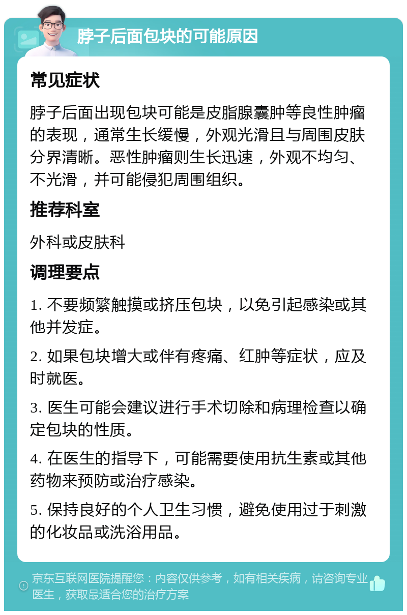 脖子后面包块的可能原因 常见症状 脖子后面出现包块可能是皮脂腺囊肿等良性肿瘤的表现，通常生长缓慢，外观光滑且与周围皮肤分界清晰。恶性肿瘤则生长迅速，外观不均匀、不光滑，并可能侵犯周围组织。 推荐科室 外科或皮肤科 调理要点 1. 不要频繁触摸或挤压包块，以免引起感染或其他并发症。 2. 如果包块增大或伴有疼痛、红肿等症状，应及时就医。 3. 医生可能会建议进行手术切除和病理检查以确定包块的性质。 4. 在医生的指导下，可能需要使用抗生素或其他药物来预防或治疗感染。 5. 保持良好的个人卫生习惯，避免使用过于刺激的化妆品或洗浴用品。