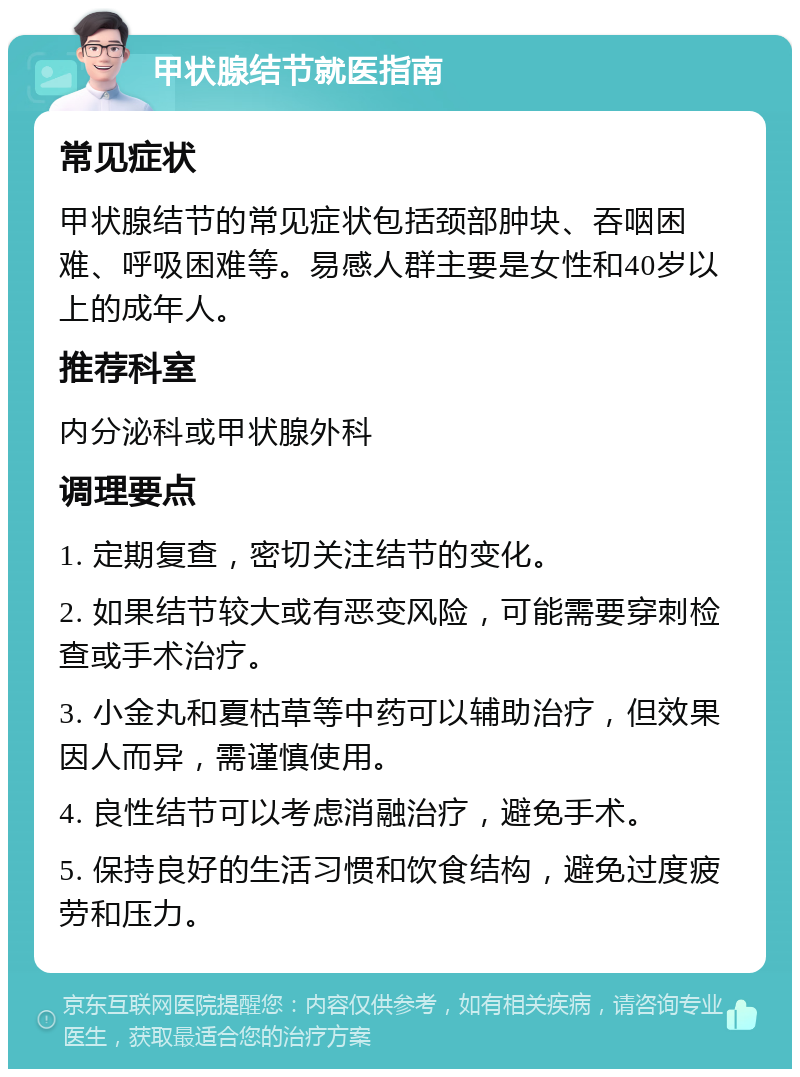 甲状腺结节就医指南 常见症状 甲状腺结节的常见症状包括颈部肿块、吞咽困难、呼吸困难等。易感人群主要是女性和40岁以上的成年人。 推荐科室 内分泌科或甲状腺外科 调理要点 1. 定期复查，密切关注结节的变化。 2. 如果结节较大或有恶变风险，可能需要穿刺检查或手术治疗。 3. 小金丸和夏枯草等中药可以辅助治疗，但效果因人而异，需谨慎使用。 4. 良性结节可以考虑消融治疗，避免手术。 5. 保持良好的生活习惯和饮食结构，避免过度疲劳和压力。