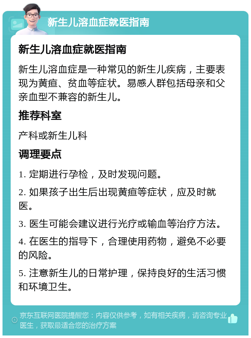 新生儿溶血症就医指南 新生儿溶血症就医指南 新生儿溶血症是一种常见的新生儿疾病，主要表现为黄疸、贫血等症状。易感人群包括母亲和父亲血型不兼容的新生儿。 推荐科室 产科或新生儿科 调理要点 1. 定期进行孕检，及时发现问题。 2. 如果孩子出生后出现黄疸等症状，应及时就医。 3. 医生可能会建议进行光疗或输血等治疗方法。 4. 在医生的指导下，合理使用药物，避免不必要的风险。 5. 注意新生儿的日常护理，保持良好的生活习惯和环境卫生。