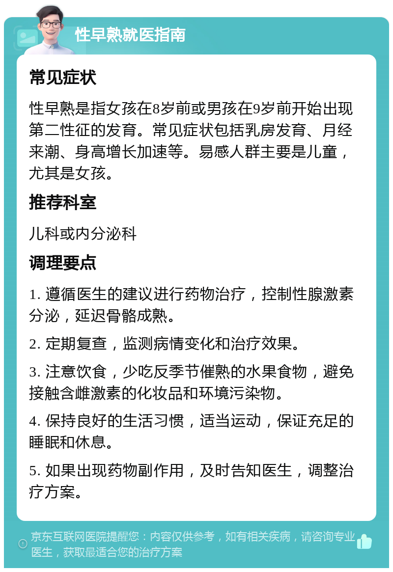 性早熟就医指南 常见症状 性早熟是指女孩在8岁前或男孩在9岁前开始出现第二性征的发育。常见症状包括乳房发育、月经来潮、身高增长加速等。易感人群主要是儿童，尤其是女孩。 推荐科室 儿科或内分泌科 调理要点 1. 遵循医生的建议进行药物治疗，控制性腺激素分泌，延迟骨骼成熟。 2. 定期复查，监测病情变化和治疗效果。 3. 注意饮食，少吃反季节催熟的水果食物，避免接触含雌激素的化妆品和环境污染物。 4. 保持良好的生活习惯，适当运动，保证充足的睡眠和休息。 5. 如果出现药物副作用，及时告知医生，调整治疗方案。