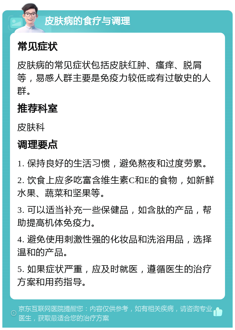 皮肤病的食疗与调理 常见症状 皮肤病的常见症状包括皮肤红肿、瘙痒、脱屑等，易感人群主要是免疫力较低或有过敏史的人群。 推荐科室 皮肤科 调理要点 1. 保持良好的生活习惯，避免熬夜和过度劳累。 2. 饮食上应多吃富含维生素C和E的食物，如新鲜水果、蔬菜和坚果等。 3. 可以适当补充一些保健品，如含肽的产品，帮助提高机体免疫力。 4. 避免使用刺激性强的化妆品和洗浴用品，选择温和的产品。 5. 如果症状严重，应及时就医，遵循医生的治疗方案和用药指导。