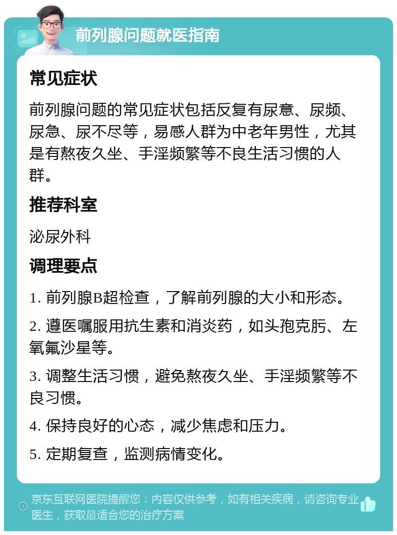 前列腺问题就医指南 常见症状 前列腺问题的常见症状包括反复有尿意、尿频、尿急、尿不尽等，易感人群为中老年男性，尤其是有熬夜久坐、手淫频繁等不良生活习惯的人群。 推荐科室 泌尿外科 调理要点 1. 前列腺B超检查，了解前列腺的大小和形态。 2. 遵医嘱服用抗生素和消炎药，如头孢克肟、左氧氟沙星等。 3. 调整生活习惯，避免熬夜久坐、手淫频繁等不良习惯。 4. 保持良好的心态，减少焦虑和压力。 5. 定期复查，监测病情变化。