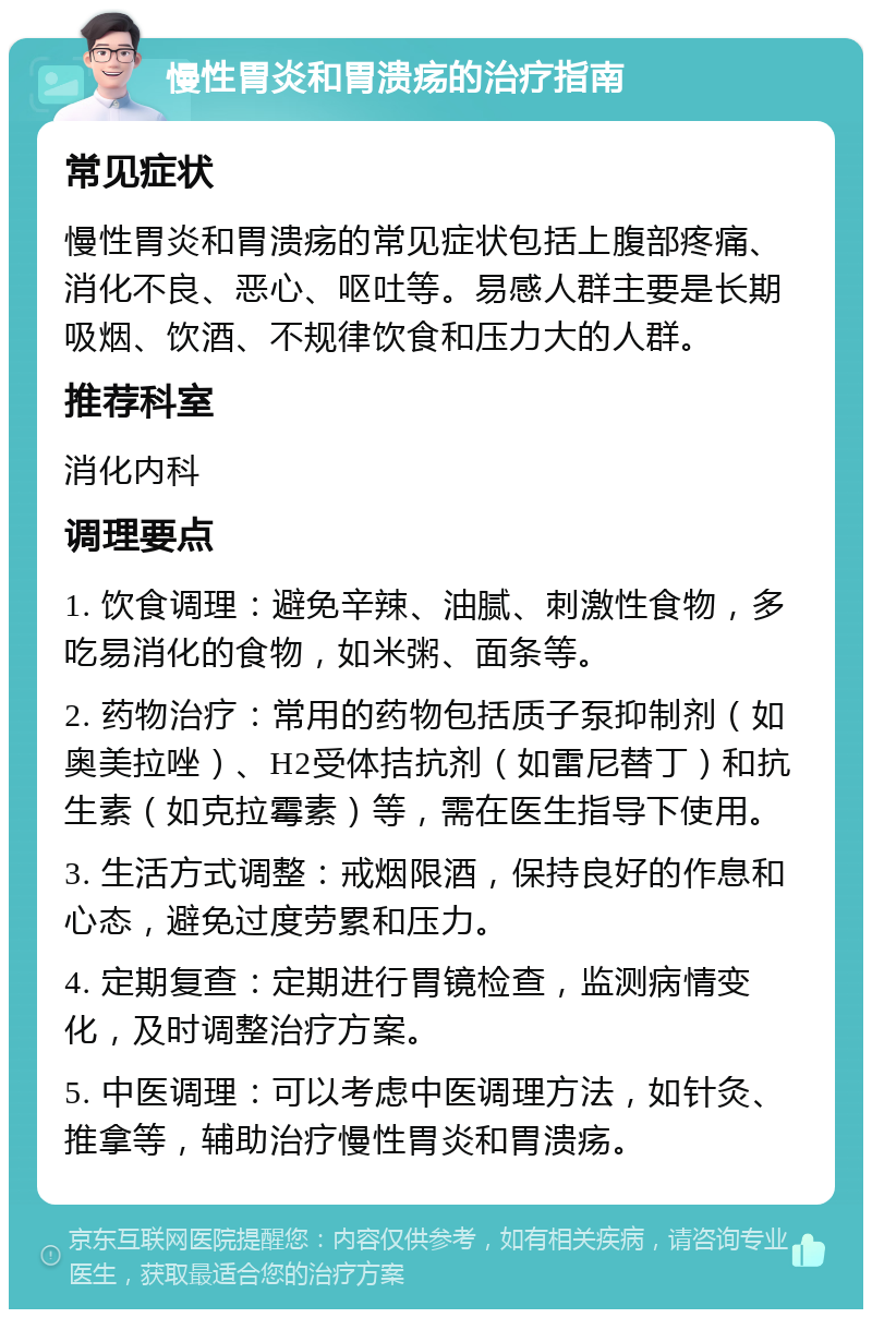 慢性胃炎和胃溃疡的治疗指南 常见症状 慢性胃炎和胃溃疡的常见症状包括上腹部疼痛、消化不良、恶心、呕吐等。易感人群主要是长期吸烟、饮酒、不规律饮食和压力大的人群。 推荐科室 消化内科 调理要点 1. 饮食调理：避免辛辣、油腻、刺激性食物，多吃易消化的食物，如米粥、面条等。 2. 药物治疗：常用的药物包括质子泵抑制剂（如奥美拉唑）、H2受体拮抗剂（如雷尼替丁）和抗生素（如克拉霉素）等，需在医生指导下使用。 3. 生活方式调整：戒烟限酒，保持良好的作息和心态，避免过度劳累和压力。 4. 定期复查：定期进行胃镜检查，监测病情变化，及时调整治疗方案。 5. 中医调理：可以考虑中医调理方法，如针灸、推拿等，辅助治疗慢性胃炎和胃溃疡。