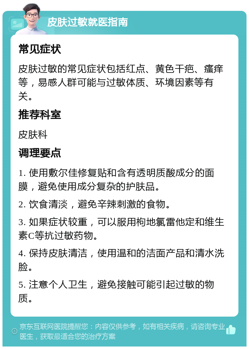 皮肤过敏就医指南 常见症状 皮肤过敏的常见症状包括红点、黄色干疤、瘙痒等，易感人群可能与过敏体质、环境因素等有关。 推荐科室 皮肤科 调理要点 1. 使用敷尔佳修复贴和含有透明质酸成分的面膜，避免使用成分复杂的护肤品。 2. 饮食清淡，避免辛辣刺激的食物。 3. 如果症状较重，可以服用枸地氯雷他定和维生素C等抗过敏药物。 4. 保持皮肤清洁，使用温和的洁面产品和清水洗脸。 5. 注意个人卫生，避免接触可能引起过敏的物质。